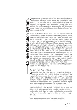 4.3.1
Fire protection systems are one of the most crucial systems to
be included in every building’s design and construction. In the
event of a fire outbreak, the fire protection system ensures that
the building is equipped and capable of controlling and extin-
guishing the fire. The purpose of fire protection is to safe guard
human lives, preserve material assets as well as save the environ-
ment from devastation.
The fire protection system is divided into two major components
known as the Active Fire Protection System (AFPS) and the Passive
Fire Protection System (PFPS). These components are further divid-
ed into their individual sub-components, each with different char-
acteristics and functions. Active fire protection consists of manual
or automatic detection of fire, use of fore and smoke alarms, fire-
fighting as well as first aid. It is simply the method or the procedure
of preventing a building from fire burning by using either manual
or automatically operated fire mechanical systems such as fire
alarms, detectors, hose reels, fire telecoms, sprinklers and so on.
Passive fire protection system, however, delays the speed of com-
bustion and prevents the spreading of smoke whilst protecting the
escape routes in order to prolong the time taken to escape. De-
sign and infrastructure, materials used, provision of isolating fire,
fire walls and doors of the building that takes fire protection into
consideration can be classified as Passive Fire Protection.
The following tables present basic components of fire protection
system and their theory in use.
Active Fire Protection
Active fire protection is the process of protecting a building or
structure from fire with methods that use the action of mov-
ing parts. These systems can be automatic or operated manually,
but they require some sort of action in order to work. A couple of
examples of active fire protection would be building sprinkler sys-
tems and fire alarm systems. These systems are extremely import-
ant in protecting property and the lives of people within.
The overall aim of active system is to extinguish fire by detecting
the fire early and evacuating the building, alerting emergency
services at an early stage of the fire, controlling the movement of
smoke and fire as well as suppress and starve the fire of oxygen
and fuel.
There are several systems in the active fire protection.
4.3FireProtectionSystem.
 