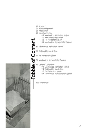 1.0 Abstract
2.0 Acknowlegement
3.0 Introduction
4.0 Literature Review
	 4.1 Mechanical Ventilation System
	 4.2 Air Conditioning System
	 4.3 Fire Protection System
	 4.4 Mechanical Transportation System
5.0 Mechanical Ventilation System
	
6.0 Air Conditioning System
	
7.0 Fire Protection System
	
8.0 Mechanical Transportation System
9.0 General Conclusion
	 9.1 Mechanical Ventilation System
	 9.2 Air Conditioning System
	 9.3 Fire Protection System
	 9.4 Mechanical Transportation System
10.0 References
TabbleofContent.
a.
 
