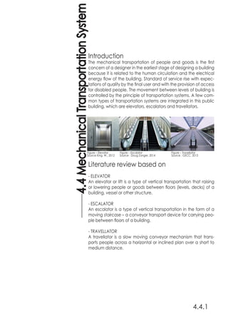 Introduction
The mechanical transportation of people and goods is the first
concern of a designer in the earliest stage of designing a building
because it is related to the human circulation and the electrical
energy flow of the building. Standard of service rise with expec-
tations of quality by the final user and with the provision of access
for disabled people. The movement between levels of building is
controlled by the principle of transportation systems. A few com-
mon types of transportation systems are integrated in this public
building, which are elevators, escalators and travellators.
Literature review based on
- ELEVATOR
An elevator or lift is a type of vertical transportation that raising
or lowering people or goods between floors (levels, decks) of a
building, vessel or other structure.
- ESCALATOR
An escalator is a type of vertical transportation in the form of a
moving staircase – a conveyor transport device for carrying peo-
ple between floors of a building.
- TRAVELLATOR
A travellator is a slow moving conveyor mechanism that trans-
ports people across a horizontal or inclined plan over a short to
medium distance.
4.4.1
4.4MechanicalTransportationSystem
Figure – Elevator 	 Figure – Escalator 		 Figure – Travellator
Source King, W., 2012 Source : Doug Zanger, 2014 		 Source : GECC, 2013
 