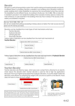 Source: Xinda, 2015
Source: Rudolph J. Bodmer, ed. The Book
of Wonders (Washington, DC: Bureau of
Industrial Education, Inc., 1917)
Elevator
Elevator is a vertical transportation system that used for raising and lowering people and goods
to different floors in a building. Elevator is needed in any building which exceeds 4 storeys or
public building which caters disabilities to overcome the concentrated human flow and aid
the disabilities to enter different levels. According to the By-Law 124 of UBBL 1984, an elevator
is needed to provide in non-residential building which exceeds 4 storeys above or below the
main entrance. It is also essential in the building which less than 4 storeys if the access of the
elderly and disabled is required.
By-Law 124 of UBBL 1984 – Lift
For all non-residential buildings exceeding 4 storeys above or below the main access level at
least one lift shall be provided.
Elevators can be classified into 4 main types of hoist mechanisms which are :
>	 Traction Elevator
>	 Hydraulic Elevator
>	 Climbing Elevator
>	 Pneumatic Elevator
Various types of elevators can be classified from the main hoist mechanism of
Traction Elevator :
Various types of elevators can be classified from the main hoist mechanism of Hydraulic Elevator
4.4.2
Traction Elevator
Traction elevators are lifted by ropes, which pass over a wheel that is attached to an electric
motor above the elevator shaft. Traction elevator is used for mid or high rise applications
because it has much higher travel speed than hydraulic elevators. A counter weight makes the
elevators more efficient by offsetting the weight of lift car and occupants so the electric motor
does not have to move as much weight.
Gearless traction machines are low-speed	(low-RPM), high-torque electric mo-
tors powered Either by AC or DC. The traction sheave is Connected directly
to the shaft of the traction Motor, and the motor rotation (speed) is transmit-
ted directly to the traction sheave without any intermediate gearing. Gearless
traction elevations can reach speeds of up to 20m/s (4000 ft/min).
 