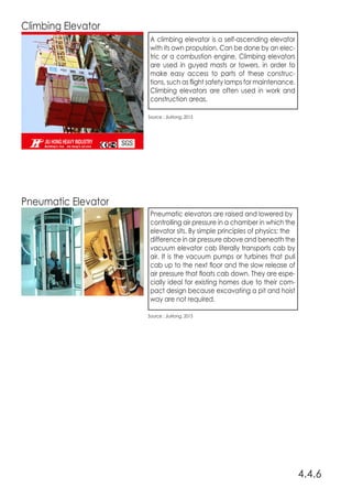 Climbing Elevator
Pneumatic Elevator
4.4.6
Source : JiuHong, 2015
Source : JiuHong, 2015
A climbing elevator is a self-ascending elevator
with its own propulsion. Can be done by an elec-
tric or a combustion engine. Climbing elevators
are used in guyed masts or towers, in order to
make easy access to parts of these construc-
tions, such as flight safety lamps for maintenance.
Climbing elevators are often used in work and
construction areas.
Pneumatic elevators are raised and lowered by
controlling air pressure in a chamber in which the
elevator sits. By simple principles of physics; the
difference in air pressure above and beneath the
vacuum elevator cab literally transports cab by
air. It is the vacuum pumps or turbines that pull
cab up to the next floor and the slow release of
air pressure that floats cab down. They are espe-
cially ideal for existing homes due to their com-
pact design because excavating a pit and hoist
way are not required.
 