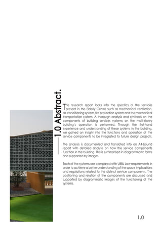 This research report looks into the specifics of the services
present in the Elderly Centre such as mechanical ventilation,
air-conditioningsystem,fireprotectionsystemandthemechanical
transportation system. A thorough analysis and synthesis on the
components of building services systems on the multi-storey
building’s operation is performed. Through the first-hand
experience and understanding of these systems in the building,
we gained an insight into the functions and operation of the
service components to be integrated to future design projects.
The analysis is documented and translated into an A4-bound
report with detailed analysis on how the service components
function in the building. This is summarised in diagrammatic forms
and supported by images.
Each of the systems are compared with UBBL Law requirements in
order to achieve a better understanding of the space implications
and regulations related to the distinct service components. The
positioning and relation of the components are discussed and
supported by diagrammatic images of the functioning of the
systems.
1.0Abstract.
1.0
 