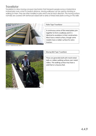 Travellator
Travellator is a slow moving conveyor mechanism that transports people across a horizontal or
inclined plan over a short to medium distance. Moving walkways can be used by standing or
walking on them. They are often installed in pairs which one for each direction. The moving surface
normally are covered with reinforced rubber belt or series of linked steel plate running on the roller.
4.4.9
Source : Sidekickboobs, 2010
Source : Vrosprung, 2011
 