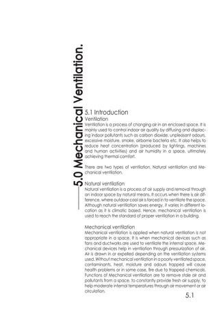 5.0MechanicalVentilation.
5.1
5.1 Introduction
Ventilation
Ventilation is a process of changing air in an enclosed space. It is
mainly used to control indoor air quality by diffusing and displac-
ing indoor pollutants such as carbon dioxide, unpleasant odours,
excessive moisture, smoke, airborne bacteria etc. It also helps to
reduce heat concentration (produced by lightings, machines
and human activities) and air humidity in a space, ultimately
achieving thermal comfort.
There are two types of ventilation, Natural ventilation and Me-
chanical ventilation.
Natural ventilation
Natural ventilation is a process of air supply and removal through
an indoor space by natural means. It occurs when there is air dif-
ference, where outdoor cool air is forced in to ventilate the space.
Although natural ventilation saves energy, it varies in different lo-
cation as it is climatic based. Hence, mechanical ventilation is
used to reach the standard of proper ventilation in a building.
Mechanical ventilation
Mechanical ventilation is applied when natural ventilation is not
appropriate in a space. It is when mechanical devices such as
fans and ductworks are used to ventilate the internal space. Me-
chanical devices help in ventilation through pressurization of air.
Air is drawn in or expelled depending on the ventilation systems
used. Without mechanical ventilation in a poorly ventilated space,
contaminants, heat, moisture and odours trapped will cause
health problems or in some case, fire due to trapped chemicals.
Functions of Mechanical ventilation are to remove stale air and
pollutants from a space, to constantly provide fresh air supply, to
help moderate internal temperatures through air movement or air
circulation.
 