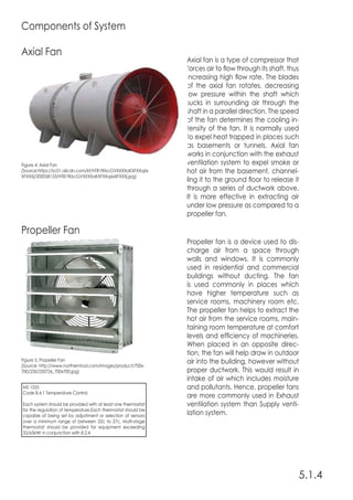 5.1.4
Components of System
Axial Fan
Propeller Fan
Axial fan is a type of compressor that
forces air to flow through its shaft, thus
increasing high flow rate. The blades
of the axial fan rotates, decreasing
low pressure within the shaft which
sucks in surrounding air through the
shaft in a parallel direction. The speed
of the fan determines the cooling in-
tensity of the fan. It is normally used
to expel heat trapped in places such
as basements or tunnels. Axial fan
works in conjunction with the exhaust
ventilation system to expel smoke or
hot air from the basement, channel-
ling it to the ground floor to release it
through a series of ductwork above.
It is more effective in extracting air
under low pressure as compared to a
propeller fan.
Propeller fan is a device used to dis-
charge air from a space through
walls and windows. It is commonly
used in residential and commercial
buildings without ducting. The fan
is used commonly in places which
have higher temperature such as
service rooms, machinery room etc.
The propeller fan helps to extract the
hot air from the service rooms, main-
taining room temperature at comfort
levels and efficiency of machineries.
When placed in an opposite direc-
tion, the fan will help draw in outdoor
air into the building, however without
proper ductwork. This would result in
intake of air which includes moisture
and pollutants. Hence, propeller fans
are more commonly used in Exhaust
ventilation system than Supply venti-
lation system.
Figure 4: Axial Fan
(Source:https://sc01.alicdn.com/kf/HTB1fKkcGVXXXXaKXFXXq6x
XFXXXj/200058153/HTB1fKkcGVXXXXaKXFXXq6xXFXXXj.jpg)
Figure 5: Propeller Fan
(Source: http://www.northerntool.com/images/product/700x-
700/250/250726_700x700.jpg)
MS 1525
Code 8.4.1 Temperature Control
Each system should be provided with at least one thermostat
for the regulation of temperature.Each thermostat should be
capable of being set by adjustment or selection of sensors
over a minimum range of between 22c to 27c. Multi-stage
thermostat should be provided for equipment exceeding
35/65kWr in conjunction with 8.2.4
 
