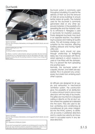 5.1.5
Ductwork
Diffuser
Ductwork system is commonly used
throughout a building. It is used for the
delivery of fresh air and the removal
of stale air across buildings to ensure
better indoor air quality. The material
used for the ductwork is commonly
galvanized steel or any other ap-
proved materials, in the possibility of a
spreading fire and the material’s abil-
ity to withstand it. Fibreglass is used
in ductworks for insulation purposes.
Poorly designed ductwork may result
in an opposite reaction, thus defeat-
ing its purpose and making air quality
worse. This will increase energy con-
sumption by the machine, affecting
building pressure and having higher
utility cost.
Ventilation ducts should not pass
through smoke-stop or firefighting
lobby less it be enclosed with fire-re-
sistant elements in which masonry is
used or it be fitted with fire dampers.
This is to prevent fire from spreading
into another room.
Normally, the ductwork system of
carparks, kitchen, and toilets are sep-
arated. This is to prevent any unnec-
essary foul smells from entering each
other’s spaces.
Air diffusers are designed for air sup-
ply and exhaustion in mechanical
ventilation system. The construction
gives the possibility of air distribution
in various amount and in one or more
directions with the help of ductworks.
The grilles are mounted on a dropped
ceiling or directly on the air duct sys-
tem where the supplied air is released
into the room. They are used to de-
liver ventilating and conditioning air
(conditioned air only when integrat-
ed into the HVAC system), to distrib-
ute air evenly in preferred directions
and to create low-velocity air move-
ment in occupied rooms in any de-
sired directions.
Figure 6: Ductwork
(Source: http://findapro.interioexterio.com/images/2016/03/31/26/dtc-aircondi-
tions_2.jpg)
Figure 6: Ductwork
(Source: http://findapro.interioexterio.com/images/2016/03/31/26/dtc-aircondi-
tions_2.jpg)
Uniform Building By-Law 1984
Clause 99
Cooking facilities in residential building.
2) Where a common vertical kitchen exhaust is provided, the riser shall be
continued up to a mechanical floor or roof for discharge to the open, and
shall be constructed with fire resisting material of at least 2 hours rating with
BS476: Part 3.
MS1525
8.3.1 Separate Air Distribution System
Zones which are expected to operate non-simultaneously for more than 750
hours per year should be served by separate air distribution system. As an
alternative off-house controls should be provided in accordance.
 