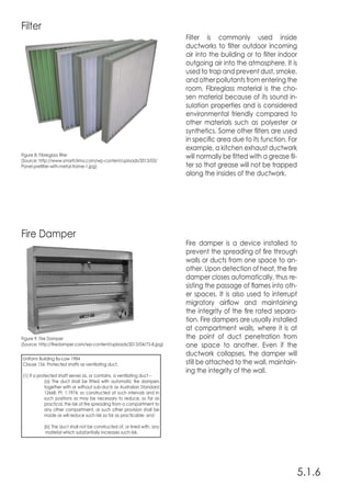 5.1.6
Filter
Fire Damper
Filter is commonly used inside
ductworks to filter outdoor incoming
air into the building or to filter indoor
outgoing air into the atmosphere. It is
used to trap and prevent dust, smoke,
and other pollutants from entering the
room. Fibreglass material is the cho-
sen material because of its sound in-
sulation properties and is considered
environmental friendly compared to
other materials such as polyester or
synthetics. Some other filters are used
in specific area due to its function. For
example, a kitchen exhaust ductwork
will normally be fitted with a grease fil-
ter so that grease will not be trapped
along the insides of the ductwork.
Fire damper is a device installed to
prevent the spreading of fire through
walls or ducts from one space to an-
other. Upon detection of heat, the fire
damper closes automatically, thus re-
sisting the passage of flames into oth-
er spaces. It is also used to interrupt
migratory airflow and maintaining
the integrity of the fire rated separa-
tion. Fire dampers are usually installed
at compartment walls, where it is at
the point of duct penetration from
one space to another. Even if the
ductwork collapses, the damper will
still be attached to the wall, maintain-
ing the integrity of the wall.
Figure 8: Fibreglass filter
(Source: http://www.smartclima.com/wp-content/uploads/2013/03/
Panel-prefilter-with-metal-frame-1.jpg)
Figure 9: Fire Damper
(Source: http://firedamper.com/wp-content/uploads/2013/04/75-B.jpg)
Uniform Building By-Law 1984
Clause 156: Protected shafts as ventilating duct,
(1) If a protected shaft serves as, or contains, a ventilating duct –
	 (a) The duct shall be fitted with automatic fire dampers
	 together with or without sub-ducts as Australian Standard
	 12668: Pt. 1:1974, so constructed at such intervals and in
	 such positions as may be necessary to reduce, so far as
	 practical, the risk of fire spreading from a compartment to
	 any other compartment, or such other provision shall be
	 made as will reduce such risk so far as practicable; and
	 (b) The duct shall not be constructed of, or lined with, any
	 material which substantially increases such risk.
 