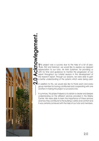 This project was a success due to the help of a lot of peo-
ple. First and foremost, we would like to express our deepest
appreciation to our tutor, Mr Azim Sulaiman, for providing us
with his time and guidance to monitor the progression of our
report throughout our tutorial sessions in the development of
the research report. Through our sessions, we were able to gain
a better understanding of the systems which were being used.
In addition to this, we would also like to thank each and every
group member for having contributed and cooperating with one
another in making this project a successful one.
In summary, this project helped us to obtain a clearer and deeper
understanding on the different services provided in the Elderly
Centre. We were able to learn the importance of these services
and how they contribute to the building’s safety and comfort and
it was certainly achieved with the help of our tutor and members.
2.0Acknowlegement.
2.0
 
