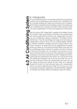 6.0AirConditioningSystem
6.1
6.1 Introduction
An air-conditioning system can provide comfort for occupants by
lowering the air temperature and humidity level. This Elderly Cen-
tre is a public building with variety size of spaces which is separat-
ed into three compartments.This building consist of two storey and
is air conditioned by Multi Split-unit System (VRF) and Mono Split-
unit system depending on the sizes and requirement of the space.
Split-Unit system (VRF, Single Split) is applied to the Elderly Centre
as it is able to take up less space consumed at the outdoor area
with the less application of outdoor units. Independent control of
the room temperature setting is preferred in this Elderly Centre.
Furthermore, it has the advantages of energy and cost saving as
independent control of each unit can achieve greater efficien-
cy. Greater installation versatility and room saving choices in the
center. However, no renew fresh air are supplied into the interior
where the indoor air is recycled and recirculated. Every split unit
air conditioning system consist of an outdoor unit which connects
to the rest of the indoor unit. An outdoor unit function as a con-
denser while the indoor unit serves as the evaporator. The outdoor
compressor unit pumps and cools the system’s refrigerant by flow-
ing through the copper lines to the indoor unit. Cool air are turned
and distributed throughout the air by the fan inside the unit. As
cool are is heavier (as they are condensed) than warm air, thus
the cooled air drops and warmer air rises. Warm air is retrieved
through the indoor unit and removed along with condensation
which may have collected back inside the unit and out to the
compressor through the copper lines. This eliminate the installation
of complex duct system within the building or upon the ceiling.
 