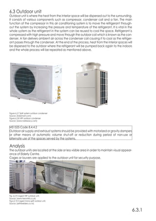6.3 Outdoor unit
Outdoor unit is where the heat from the interior space will be dispersed out to the surrounding.
It consists of various components such as compressor, condenser coil and a fan. The main
function of the compressor in this air conditioning system is to move the refrigerant through-
out the system by increasing the pressure and temperature of the refrigerant. It is vital in the
whole system as the refrigerant in the system can be reused to cool the space. Refrigerant is
compressed with high pressure and move through the outdoor coil which is known as the con-
denser. A fan delivers ambient air across the condenser coil causing it to cool as the refriger-
ant passes through the condenser. At the end of the process, heat from the interior spaces will
be dispersed to the outdoor where the refrigerant will be pumped back again to the indoors
and the whole process will be repeated as mentioned above.
Analysis
The outdoor units are located at the side or less visible area in order to maintain visual appear-
ance of Elderly Centre.
Cages or louvers are applied to the outdoor unit for security purpose.
6.3.1
Figure 6.2.7 Split system outdoor condenser
Source: (indiamart.com)
Figure 6.2.8 VRF outdoor condenser
Source: (www.narkissoscy.com)
Fig. 6.2.9 Caged VRF outdoor unit.
Source: (www.heronhill.co.uk)
Fig.6.2.10 Caged mono-split outdoor unit.
Source: (sethiwelders.co.nz)
MS1525 Code 8.4.4.2
Outdoor air supply and exhaust systems should be provided with motorized or gravity dampers
or other means of automatic volume shut-off or reduction during period of non-use or
alternate use of the spaces served by the systems.
 