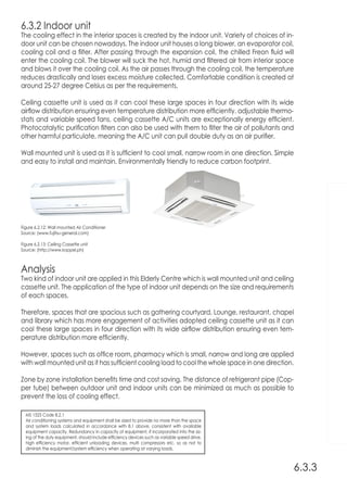 MS 1525 Code 8.2.1
Air conditioning systems and equipment shall be sized to provide no more than the space
and system loads calculated in accordance with 8.1 above, consistent with available
equipment capacity. Redundancy in capacity of equipment, if incorporated into the siz-
ing of the duty equipment, should include efficiency devices such as variable speed drive,
high efficiency motor, efficient unloading devices, multi compressors etc. so as not to
diminish the equipment/system efficiency when operating at varying loads.
Analysis
Two kind of indoor unit are applied in this Elderly Centre which is wall mounted unit and ceiling
cassette unit. The application of the type of indoor unit depends on the size and requirements
of each spaces.
Therefore, spaces that are spacious such as gathering courtyard, Lounge, restaurant, chapel
and library which has more engagement of activities adopted ceiling cassette unit as it can
cool these large spaces in four direction with its wide airflow distribution ensuring even tem-
perature distribution more efficiently.
However, spaces such as office room, pharmacy which is small, narrow and long are applied
with wall mounted unit as it has sufficient cooling load to cool the whole space in one direction.
Zone by zone installation benefits time and cost saving. The distance of refrigerant pipe (Cop-
per tube) between outdoor unit and indoor units can be minimized as much as possible to
prevent the loss of cooling effect.
6.3.3
Figure 6.2.12: Wall mounted Air Conditioner
Source: (www.fujitsu-general.com)
Figure 6.2.13: Ceiling Cassette unit
Source: (http://www.koppel.ph)
6.3.2 Indoor unit
The cooling effect in the interior spaces is created by the indoor unit. Variety of choices of in-
door unit can be chosen nowadays. The indoor unit houses a long blower, an evaporator coil,
cooling coil and a filter. After passing through the expansion coil, the chilled Freon fluid will
enter the cooling coil. The blower will suck the hot, humid and filtered air from interior space
and blows it over the cooling coil. As the air passes through the cooling coil, the temperature
reduces drastically and loses excess moisture collected. Comfortable condition is created at
around 25-27 degree Celsius as per the requirements.
Ceiling cassette unit is used as it can cool these large spaces in four direction with its wide
airflow distribution ensuring even temperature distribution more efficiently. adjustable thermo-
stats and variable speed fans, ceiling cassette A/C units are exceptionally energy efficient.
Photocatalytic purification filters can also be used with them to filter the air of pollutants and
other harmful particulate, meaning the A/C unit can pull double duty as an air purifier.
Wall mounted unit is used as it is sufficient to cool small, narrow room in one direction. Simple
and easy to install and maintain. Environmentally friendly to reduce carbon footprint.
 