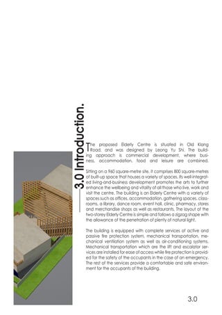 The proposed Elderly Centre is situated in Old Klang
Road, and was designed by Leong Yu Shi. The build-
ing approach is commercial development, where busi-
ness, accommodation, food and leisure are combined.
Sitting on a 960 square-metre site, it comprises 800 square-metres
of built-up space that houses a variety of spaces. Its well-integrat-
ed living-and-business development promotes the arts to further
enhance the wellbeing and vitality of all those who live, work and
visit the centre. The building is an Elderly Centre with a variety of
spaces such as offices, accommodation, gathering spaces, class-
rooms, a library, dance room, event hall, clinic, pharmacy, stores
and merchandise shops as well as restaurants. The layout of the
two-storey Elderly Centre is simple and follows a zigzag shape with
the allowance of the penetration of plenty of natural light.
The building is equipped with complete services of active and
passive fire protection system, mechanical transportation, me-
chanical ventilation system as well as air-conditioning systems.
Mechanical transportation which are the lift and escalator ser-
vices are installed for ease of access while fire protection is provid-
ed for the safety of the occupants in the case of an emergency.
The rest of the services provide a comfortable and safe environ-
ment for the occupants of the building.
3.0Introduction.
3.0
 