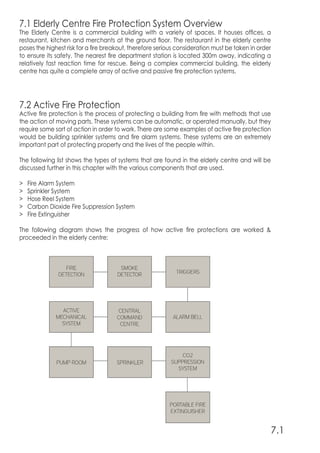 7.1 Elderly Centre Fire Protection System Overview
The Elderly Centre is a commercial building with a variety of spaces. It houses offices, a
restaurant, kitchen and merchants at the ground floor. The restaurant in the elderly centre
poses the highest risk for a fire breakout, therefore serious consideration must be taken in order
to ensure its safety. The nearest fire department station is located 300m away, indicating a
relatively fast reaction time for rescue. Being a complex commercial building, the elderly
centre has quite a complete array of active and passive fire protection systems.
7.2 Active Fire Protection
Active fire protection is the process of protecting a building from fire with methods that use
the action of moving parts. These systems can be automatic, or operated manually, but they
require some sort of action in order to work. There are some examples of active fire protection
would be building sprinkler systems and fire alarm systems. These systems are an extremely
important part of protecting property and the lives of the people within.
The following list shows the types of systems that are found in the elderly centre and will be
discussed further in this chapter with the various components that are used.
> Fire Alarm System
> Sprinkler System
> Hose Reel System
> Carbon Dioxide Fire Suppression System
> Fire Extinguisher
The following diagram shows the progress of how active fire protections are worked &
proceeded in the elderly centre:
7.1
 