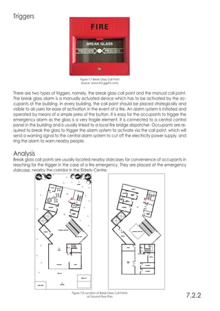 Triggers
Figure 7.7 Break Glass Call Point
Source: (www.lh5.ggpht.com)
There are two types of triggers, namely, the break glass call point and the manual call point.
The break glass alarm is a manually actuated device which has to be activated by the oc-
cupants of the building. In every building, the call point should be placed strategically and
visible to all users for ease of activation in the event of a fire. An alarm system is initiated and
operated by means of a simple press of the button. It is easy for the occupants to trigger the
emergency alarm as the glass is a very fragile element. It is connected to a central control
panel in the building and is usually linked to a local fire bridge dispatcher. Occupants are re-
quired to break the glass to trigger the alarm system to activate via the call point, which will
send a warning signal to the central alarm system to cut off the electricity power supply, and
ring the alarm to warn nearby people.
Analysis
Break glass call points are usually located nearby staircases for convenience of occupants in
reaching for the trigger in the case of a fire emergency. They are placed at the emergency
staircase, nearby the corridor in the Elderly Centre.
7.2.2
Figure 7.8 Location of Break Glass Call Points
at Ground Floor Plan
 