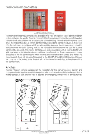 Fireman Intercom System
Figure 7.9 Fireman Intercom
Source: (www.dynoklang.com.my/)
The Fireman Intercom System provides a reliable two-way emergency voice communication
system between the Master Console handset at the fire control room and the remote handset
stations which is located at the escape routes of the building. The master control panel com-
prises the master handset, a system control module and zone control modules. In the event
of a fire outbreak, a call lamp will flash with audible signals at the master control panel to
indicate where the call is coming from. As the handset is lifted to answer the call, the audible
signal will be silenced. The master control panel is also equipped with a fault indicator unit
which provides easier identification should there be a false alarm. The master control console
is located at the fire control room. When the master console handset is lifted and there is no
incoming call, there will be an outgoing call to the BOMBA. Should the BOMBA need to con-
tact anyone in the elderly entre, the call will be transferred immediately to the phone at the
fire control room.
Analysis
The fire intercom systems is placed at the reception, for the convenience of firemen and
occupants in alerting the security through the telecom. Immediate alert can be sent to the
master console. It is an efficient way to declare an emergency in the event of a fire outbreak.
7.2.3Figure 7.10 Location of Fireman Intercom at
Ground Floor Plan
 