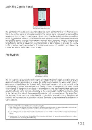 Main Fire Control Panel
Figure 7.13 Main Fire Control Panel
Source: (www.cjelectronics.com)
The Central Command Centre, also named as Fire Alarm Control Panel or Fire Alarm Control
Unit, is the system panel of a fire alarm system. The control panel indicates the source of the
fire alarm so that ni case of an emergency, the source of the fire outbreak or the cause of the
alarm triggered can be set. It controls and receives information and data from all the sensors
designed to identify changes related to fire, monitors their functioning integrity and provides
for automatic control of equipment, and transmission of data needed to prepare the facility
for fire based on a programmed order. The centre can also supply electricity to activate any
connected sensor, transmitter, control or relay.
7.2.5
Fire Hydrant
Figure 7.14 Fire Hydrant
Source: (www.123rf.com)
The Fire Hydrant is a source of water which is provided in the most urban, suburban and rural
areas with public water services to enable the firefighters to tap into the water supply easily in
attemps of extinguishing a fire. It allows firefighters to gain water supply easily and efficiently
for firefighting purposes. The fire hydrant is usually installed in an open space area, for the
convenience of firefighters in the case of an emergency. The fire hydrant system consists of
a system of pipe works connected directly to the water supply. Firefighters attach a hose
to the hydrant, the valve is then opened to release high pressured water. The water from
the fire hydrant can be further pressurised for longer distance water shooting, firefighters will
connect the hose to a fire truck which contains a booster pump to enable an increment in
water pressure.
According to UBBL 1984 Section 225: Detecting and extinguishing fire
(1) Every building shall be provided with means of detecting and extinguishing fire and with fire alarms together with illuminated exit
signs in accordance with the requirements as specified in the Tenth Schedule to these By-laws.
(2) Every building shall be served by at least one fire hydrant located not more than 91.5 metres from the nearest point of fire brigade
access.
(3) Depending on the size and location of the building and the provision of access for fire appliances,additional fire hydrant shall be
provided as may be required by the Fire Authority.
 