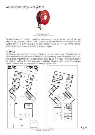 Wet Riser and Hose Reel System
Figure 7.22 Hose Reel
Source: (www.rnwservices.com.au)
The elderly centre is protected by a hose reel system running throughout the building and
serves by the hose reel pump set at fire pump room next to the pump set. Occupants of the
building can use it for firefighting at the early stages of fire. It is connected to the wet riser
which is fully pressurized at all times for emergency usage.
Analysis
The Fire Hose Reel is a crucial component which is intended for the users of the building. Fire
hose reels can deliver much more water than portable extinguishers, and given that it con-
tains a large amount of water source makes it a key device that could save many lives and
the building in a fire system. The hose length should be at least 45 meters made of reinforced
rubber. The hose reels are placed at the emergency staircases.
7.2.9Figure 7.23 Location of Hose Reels at Ground
Floor Plan & First Floor Plan
 