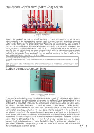 Fire Sprinkler Control Valve (Alarm Gong System)
Figure 7.27 Sprinkler Alarm
Source: (www.industries.ul.com)
When a fire sprinkler is exposed for a sufficient time to a temperature at or above the tem-
perature rating of the heat sensitive element (glass bulb or fusible link) it releases, allowing
water to flow from only the affected sprinkler. Additional fire sprinklers may also operate if
they too are exposed to sufficient heat. When this occurs water from the water supply will pass
through the alarm valve to the affected fire sprinkler and also past the alarm bell. The resultant
pressure drop will also activate the alarm pressure switch, which in turn will activate an alarm
calling the fire brigade. The water supply may be isolated (stopping the flow of water to the
affected fire sprinklers) by closing the stop valve.
Carbon Dioxide Suppression System
Carbon Dioxide Fire Extinguishers contain chemical gas agents (Carbon Dioxide) that extin-
guishes fire through oxygen depletion by lowering the normal oxygen concentration in the
air from 21% to about 12%-10% below the limit required for combustion whilst providing a safe
and breathable atmosphere which can be tolerated by humans for a short period of time.
They are usually installed in facilities room such as the mechanical and electrical room that
consists of electrical apparatus that will cause danger to the occupants in the building. Car-
bon dioxide is an effective fire suppression ahent applicable to a wide range of fire hazards. It
works quickly, with no residual clean-up associated with a system discharge which translates
into minimal business interruption. Heat or smoke detectors will detect the heat and sound the
alarm while the CO2 gas floods the room from its high pressure storage cylinders. The gases
are sent via pipes to the ceiling and under flood distributors. Once detected by the heat trig-
gers, the CO2 released, curtain walls go down and when doors are shut, two indicators will
show when the gas operation is over. 7.2.11
Figure 7.26 Location of Sprinklers at Ground
Floor Plan
According to UBBL 1984 Section 228: Sprinkler valves
(1) Sprinkler valves shall be located in a safe and enclosed position on the exterior wall and shall be readily accessible to the Fire Au-
thority.
(2) All sprinkler systems shall be electricity connected to the nearest fire station to provide immediate and automatic relay of the alarm
when activated.
 