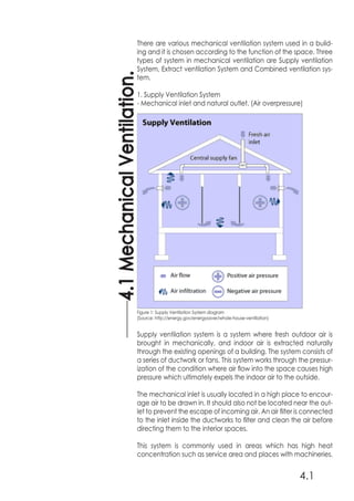 4.1
4.1MechanicalVentilation.
There are various mechanical ventilation system used in a build-
ing and it is chosen according to the function of the space. Three
types of system in mechanical ventilation are Supply ventilation
System, Extract ventilation System and Combined ventilation sys-
tem.
1. Supply Ventilation System
- Mechanical inlet and natural outlet. (Air overpressure)
Supply ventilation system is a system where fresh outdoor air is
brought in mechanically, and indoor air is extracted naturally
through the existing openings of a building. The system consists of
a series of ductwork or fans. This system works through the pressur-
ization of the condition where air flow into the space causes high
pressure which ultimately expels the indoor air to the outside.
The mechanical inlet is usually located in a high place to encour-
age air to be drawn in. It should also not be located near the out-
let to prevent the escape of incoming air. An air filter is connected
to the inlet inside the ductworks to filter and clean the air before
directing them to the interior spaces.
This system is commonly used in areas which has high heat
concentration such as service area and places with machineries.
Figure 1: Supply Ventilation System diagram
(Source: http://energy.gov/energysaver/whole-house-ventilation)
 