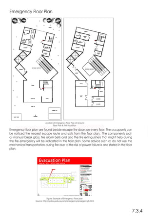 Emergency Floor Plan
Emergency floor plan are found beside escape fire doors on every floor. The occupants can
be noticed the nearest escape route and exits from the floor plan. The components such
as manual break glass, fire alarm bells and also the fire extinguishers that might help during
the fire emergency will be indicated in the floor plan. Some advice such as do not use the
mechanical transportation during fire due to the risk of power failure is also stated in the floor
plan.
7.3.4
Location of Emergency Floor Plan at Ground
Floor Plan & First Floor Plan
Figure: Example of Emergency Floor plan
Source: http://sydney.edu.au/whs/emergency/emergency3.shtml
 