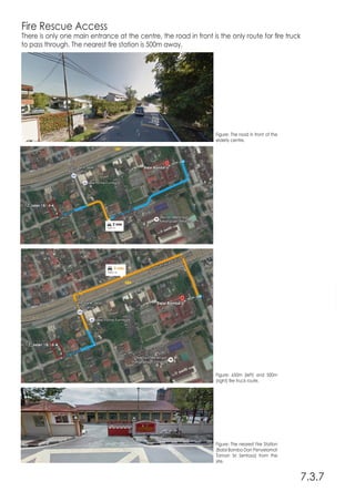Fire Rescue Access
There is only one main entrance at the centre, the road in front is the only route for fire truck
to pass through. The nearest fire station is 500m away.
7.3.7
Figure: The road in front of the
elderly centre.
Figure: 650m (left) and 500m
(right) fire truck route.
Figure: The nearest Fire Station
(Balai Bomba Dan Penyelamat
Taman Sri Sentosa) from the
site.
 