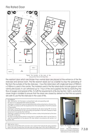 7.3.8
Figure: The location of fire door at the
Ground Floor Plan & First Floor Plan
Figure: The example of fire rated
door.
Source: http://www.elliottspour-
house.com/consider-installing-fire-
rated-doors-for-your-familys-sake/
Fire Rated Door
Fire resistant door which are thicker than normal door are placed at the entrance of the fire
staircase and service room. The fire resistant doors act as a barrier to stop the spreading of
fire from the outside of the fire staircase. 1 hour fire rated door with single leaf door of 900mm
x 2100mm is used in the centre. The material used in the fire rated doors include gypsum and
vermiculite board. It can withstand up to 1 hour of fire and suppress the fire by restricting the
flow of oxygen and spread of fire. To fulfil the requirements of By-law Section 164(1), automatic
closer hinge is installed to ensure that the doors are closed by default so that the occupants
are safe to use the fire staircase in the case of fire.
According to
UBBL 1984 Section 162: Fire doors in compartment walls and separating walls
Fire doors of an appropriate FRP shall be provided.
Openings in compartment walls and separating walls shall be protected by a fire door hav-
ing a FRP in accordance with the requirements for that wall specified in the Ninth Schedule
to these Bylaws.
Openings in protecting structures shall be protected by fire doors having FRP of not less
than half the requirement for the surrounding wall specified in the Ninth Schedule to these
By-laws but in no case less than half hour.
Openings in partitions enclosing a protected corridor or lobby shall protected by fire doors
having FRP of half-hour.
Fire doors including frames shall be constructed to a specification which can be shown to
meet the requirements for the relevant FRP when tested in accordance with section 3 of
BS 476: 1951.
UBBL Section 164 (1)
All fire doors shall be fitted with automatic door closed of the hydraulically spring operated
type in the case of swing doors and wire rope and weigh type in the case of sliding door.
 
