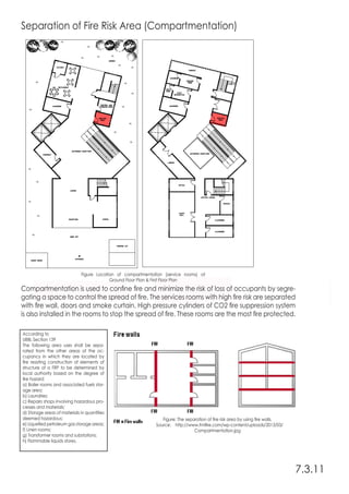 Separation of Fire Risk Area (Compartmentation)
Compartmentation is used to confine fire and minimize the risk of loss of occupants by segre-
gating a space to control the spread of fire. The services rooms with high fire risk are separated
with fire wall, doors and smoke curtain. High pressure cylinders of CO2 fire suppression system
is also installed in the rooms to stop the spread of fire. These rooms are the most fire protected.
7.3.11
Figure Location of compartmentation (service rooms) at
Ground Floor Plan & First Floor Plan
Figure: The separation of fire risk area by using fire walls.
Source: http://www.fmlfire.com/wp-content/uploads/2013/03/
Compartmentation.jpg
According to
UBBL Section 139
The following area uses shall be sepa-
rated from the other areas of the oc-
cupancy in which they are located by
fire resisting construction of elements of
structure of a FRP to be determined by
local authority based on the degree of
fire hazard:
a) Boiler rooms and associated fuels stor-
age area;
b) Laundries;
c) Repairs shops involving hazardous pro-
cesses and materials;
d) Storage areas of materials in quantities
deemed hazardous;
e) Liquefied petroleum gas storage areas;
f) Linen rooms;
g) Transformer rooms and substations;
h) Flammable liquids stores.
 