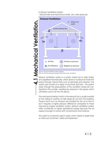 4.1.2
4.1MechanicalVentilation.
2. Exhaust Ventilation System
- Natural inlet and mechanical outlet. (Air under pressure)
Exhaust ventilation system is a system where hot or stale indoor
air is expelled mechanically, which draws in outdoor air inside the
space through natural inlets such as openings and windows. The
system also consists of a series of ductwork and fans. This system
works through the pressurization of the condition where air is ex-
tracted to the outside, creating low pressure in the space which
ultimately sucks in air into the space.
The mechanical extract which is the exhaust fan is usually located
at the ceiling or rooftop to help expel air out from the building.
Passive vents such as windows are installed for the air to flow in
but it requires a higher pressure difference compared to those
induced by Supply ventilation system. Exhaust ventilation system
often contributes to higher operational energy because the air
supply is brought in natural with contaminants and moisture.
This system is commonly used in areas which needs to expel heat
or smell such as kitchen, toilets and basement.
Figure 2: Exhaust Ventilation System diagram
(Source: http://energy.gov/energysaver/whole-house-ventilation)
 