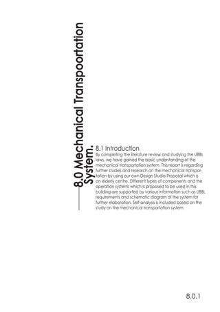 8.1 Introduction
By completing the literature review and studying the UBBL
laws, we have gained the basic understanding of the
mechanical transportation system. This report is regarding
further studies and research on the mechanical transpor-
tation by using our own Design Studio Proposal which is
an elderly centre. Different types of components and the
operation systems which is proposed to be used in this
building are supported by various information such as UBBL
requirements and schematic diagram of the system for
further elaboration. Self-analysis is included based on the
study on the mechanical transportation system.
8.0MechanicalTranspoortation
System.
8.0.1
 