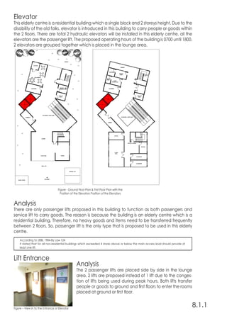 Elevator
This elderly centre is a residential building which a single block and 2 storeys height. Due to the
disability of the old folks, elevator is introduced in this building to carry people or goods within
the 2 floors. There are total 2 hydraulic elevators will be installed in this elderly centre, all the
elevators are the passenger lift. The proposed operating hours of the building is 0700 until 1800.
2 elevators are grouped together which is placed in the lounge area.
Analysis
There are only passenger lifts proposed in this building to function as both passengers and
service lift to carry goods. The reason is because the building is an elderly centre which is a
residential building. Therefore, no heavy goods and items need to be transferred frequently
between 2 floors. So, passenger lift is the only type that is proposed to be used in this elderly
centre.
Lift Entrance
Analysis
The 2 passenger lifts are placed side by side in the lounge
area. 2 lifts are proposed instead of 1 lift due to the conges-
tion of lifts being used during peak hours. Both lifts transfer
people or goods to ground and first floors to enter the rooms
placed at ground or first floor.
8.1.1
According to UBBL 1984-By Law 124
It stated that for all non-residential buildings which exceeded 4 stores above or below the main access level should provide at
least one lift.
Figure - Ground Floor Plan & First Floor Plan with the
Position of the Elevators Position of the Elevators
Figure – View in to the Entrance of Elevator
 