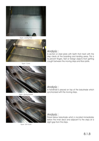 Analysis :
A section or steel plate with teeth that mesh with the
step cleats at the boarding and landing areas. This is
to prevent fingers, feet or foreign objects from getting
caught between the moving steps and floor plate.
Analysis :
A handhold is placed on top of the balustrade which
synchronized with the moving steps.
Analysis :
Panel below balustrade which is located immediately
below the inner deck and adjacent to the steps at a
slight gap from the steps.
8.1.8
Figure – Comb
Figure – Moving Handrail
Figure – Skirt Guard
Figure – Landing Plate
 