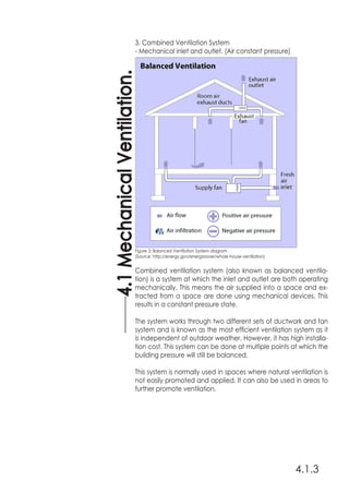 4.1.3
4.1MechanicalVentilation.
3. Combined Ventilation System
- Mechanical inlet and outlet. (Air constant pressure)
Combined ventilation system (also known as balanced ventila-
tion) is a system at which the inlet and outlet are both operating
mechanically. This means the air supplied into a space and ex-
tracted from a space are done using mechanical devices. This
results in a constant pressure state.
The system works through two different sets of ductwork and fan
system and is known as the most efficient ventilation system as it
is independent of outdoor weather. However, it has high installa-
tion cost. This system can be done at multiple points at which the
building pressure will still be balanced.
This system is normally used in spaces where natural ventilation is
not easily promoted and applied. It can also be used in areas to
further promote ventilation.
Figure 3: Balanced Ventilation System diagram
(Source: http://energy.gov/energysaver/whole-house-ventilation)
 