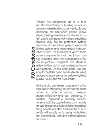 9.0Conclusion
9.0
Through this assignment, all of us real-
ized the importance of building services in
ordertomakeabuildingsafe,habitableand
functional. We also each gained knowl-
edge by being able to identify the each sys-
tem and its components involved in building
services. They are fire protection system,
mechanical ventilation system, air-condi-
tioning system and mechanical transpor-
tation system. The locations of where these
system components should be placed (zon-
ing) were also taken into consideration. The
use of pictures, diagrams and literature
review further aids in our understanding of
such systems. On the other hand, we also
learntomeetthebasicstandardsofbuilding
services in accordance to Uniform Building
By-Law (UBBL) and MS 1525 codes.
We have also come to an agreement of the
importanceofapplyingthemostappropriate
system in order to ensure maximum
energy efficiency and cost efficiency. In
addition, appropriate building services
system should be applied to accommodate
theuser’sneedsandthefunctionofthespace.
Being people-oriented and mindful of such
details will enable us to design a building
that is functional, safe and comfortable for
our clients.
 