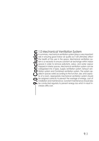 1.0 Mechanical Ventilation System
In summary, mechanical ventilation system plays a very important
role in ensuring good indoor air quality as it will ultimately affect
the health of the user in the space. Mechanical ventilation sys-
tem is a necessity to ensure constant air exchange within indoor
spaces in order to remove pollutants, odour, and water vapour
trapped in interior spaces. Mechanical ventilation system can be
categorized into 3 types, Supply ventilation system, Exhaust ven-
tilation system and Combined ventilation system. The system ap-
plied in spaces varies according to the function, size, and capac-
ity of a room. Appropriate mechanical ventilation system should
be assigned correctly to prevent the wastage of energy, cost of
installation and maintenance. Constant maintenance should also
be conducted regularly to prevent energy loss which in result in-
crease utility cost.
9.0Conclusion
9.1
 