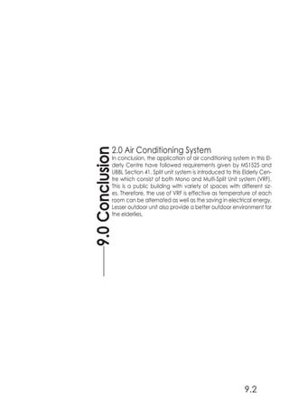 2.0 Air Conditioning System
In conclusion, the application of air conditioning system in this El-
derly Centre have followed requirements given by MS1525 and
UBBL Section 41. Split unit system is introduced to this Elderly Cen-
tre which consist of both Mono and Multi-Split Unit system (VRF).
This is a public building with variety of spaces with different siz-
es. Therefore, the use of VRF is effective as temperature of each
room can be alternated as well as the saving in electrical energy.
Lesser outdoor unit also provide a better outdoor environment for
the elderlies.
9.0Conclusion
9.2
 