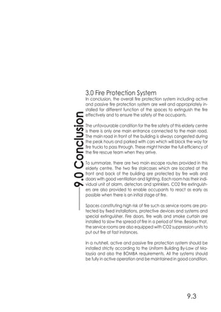 3.0 Fire Protection System
In conclusion, the overall fire protection system including active
and passive fire protection system are well and appropriately in-
stalled for different function of the spaces to extinguish the fire
effectively and to ensure the safety of the occupants.
The unfavourable condition for the fire safety of this elderly centre
is there is only one main entrance connected to the main road.
The main road in front of the building is always congested during
the peak hours and parked with cars which will block the way for
fire trucks to pass through. These might hinder the full efficiency of
the fire rescue team when they arrive.
To summarize, there are two main escape routes provided in this
elderly centre. The two fire staircases which are located at the
front and back of the building are protected by fire walls and
doors with good ventilation and lighting. Each room has their indi-
vidual unit of alarm, detectors and sprinklers. CO2 fire extinguish-
ers are also provided to enable occupants to react as early as
possible when there is an initial stage of fire.
Spaces constituting high risk of fire such as service rooms are pro-
tected by fixed installations, protective devices and systems and
special extinguisher. Fire doors, fire walls and smoke curtain are
installed to slow the spread of fire in a period of time. Besides that,
the service rooms are also equipped with CO2 suppression units to
put out fire at fast instances.
In a nutshell, active and passive fire protection system should be
installed strictly according to the Uniform Building By-Law of Ma-
laysia and also the BOMBA requirements. All the systems should
be fully in active operation and be maintained in good condition.
9.0Conclusion
9.3
 