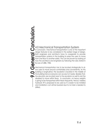 9.0GeneralConclusion.
9.4
4.0 Mechanical Transportation System
In conclusion, mechanical transportation is one of the important
design features to be considered in the earliest stage of design.
Both engineers and architects have to cooperate to provide
transportation systems in the building to ease the users to move
from one floor to another safely. This can be proven by looking at
how the architects and engineers by following the rules stated in
By-Law of UBBL 1984.
Mechanical transportation has to be located strategically to al-
low users to move around comfortably and conveniently. As this
building is longitudinal, the escalator is located in the middle of
the building hence everyone can access to it easily. Besides that,
the elevators are located near to the escalator as well to aid the
disabled to move within floors. In conclusion, no heavy weights
is going to be transported within floors frequently. Hence, holeless
hydraulic lift is proposed to be used as it is easier to be installed
and installation cost will be lowered due to no hole is needed to
drilled.
 
