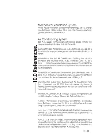 10.0References.
10.0
Mechanical Ventilation System
Whole-House Ventilation | Department of Energy. (2016). Energy.
gov. Retrieved 13 November 2016, from http://energy.gov/ener-
gysaver/whole-house-ventilation
Air Conditioning System
Bell, A. A. (2003). HVAC design portfolio: 865 airside systems flow
diagrams and details. New York: McGraw-Hill.
Ductless Mini-Split Air Conditioners. (n.d.). Retrieved June 22, 2016,
from http://energy.gov/energysaver/ductless-mini-split-air-condi-
tioners
Installation of the Split Air Conditioners: Deciding the Location
of Indoor and Outdoor Units. (n.d.). Retrieved June 19, 2016,
from http://www.brighthubengineering.com/hvac/45249-in-
door-and-outdoorinstallation-of-split-air-conditioners-decid-
ing-the-location/
PartsofSplitAirConditioners:OutdoorUnit.(n.d.).RetrievedJune18,
2016, from http://www.brighthubengineering.com/hvac/45044-
parts-of-the-split-air-condioners-outdoorunit/#imgn_3
Wall Mounted Indoor Unit: Ductless Split Air Conditioner Parts.
(n.d.). Retrieved June 22, 2016, from http://www.brighthubengi-
neering.com/hvac/45046-parts-of-the-split-air-conditioner-wall-
mountedindoor-unit/
Whitman, W., Johnson, W., & Tomczyk, J. (2000). Refrigeration & air
coniditioning technology. Albany, NY: Delmar Publishers
H. (n.d.). 7 Advantages of Ductless Air Conditioners - Cooling Sys-
tems. Retrieved November 23, 2016, from http://www.sila.com/
blog/7-advantages-ductless-air-conditioners/
Ltd, I. (n.d.). VRV/VRF CONDENSING UNIT GUARDS. Retrieved No-
vember 23, 2016, from http://www.heronhill.co.uk/products/314/
vrvvrf-condensing-unit-guards
Fuller, C. A., & Snow, D. (1938). Air conditioning; a practical, mod-
ern and fundamental treatise on the subject of air conditioning,
air distribution, refrigeration, comfort cooling, humidification, and
air purification. New York: Norman W. Henley Pub.
 