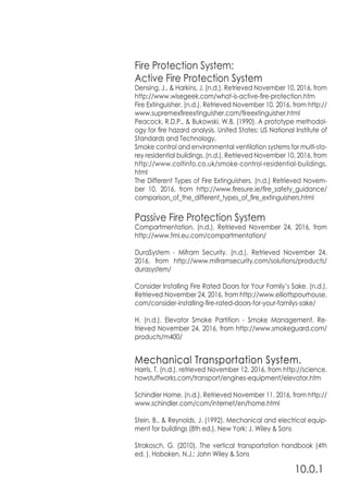 10.0.1
Fire Protection System:
Active Fire Protection System
Densing, J., & Harkins, J. (n.d.). Retrieved November 10, 2016, from
http://www.wisegeek.com/what-is-active-fire-protection.htm
Fire Extinguisher. (n.d.). Retrieved November 10, 2016, from http://
www.supremexfireextinguisher.com/fireextinguisher.html
Peacock, R.D.P., & Bukowski, W.B. (1990). A prototype methodol-
ogy for fire hazard analysis. United States: US National Institute of
Standards and Technology.
Smoke control and environmental ventilation systems for multi-sto-
rey residential buildings. (n.d.). Retrieved November 10, 2016, from
http://www.coltinfo.co.uk/smoke-control-residential-buildings.
html
The Different Types of Fire Extinguishers. (n.d.) Retrieved Novem-
ber 10, 2016, from http://www.firesure.ie/fire_safety_guidance/
comparison_of_the_different_types_of_fire_extinguishers.html
Passive Fire Protection System
Compartmentation. (n.d.). Retrieved November 24, 2016, from
http://www.fml.eu.com/compartmentation/
DuraSystem - Mifram Security. (n.d.). Retrieved November 24,
2016, from http://www.miframsecurity.com/solutions/products/
durasystem/
Consider Installing Fire Rated Doors for Your Family’s Sake. (n.d.).
Retrieved November 24, 2016, from http://www.elliottspourhouse.
com/consider-installing-fire-rated-doors-for-your-familys-sake/
H. (n.d.). Elevator Smoke Partition - Smoke Management. Re-
trieved November 24, 2016, from http://www.smokeguard.com/
products/m400/
Mechanical Transportation System.
Harris, T. (n.d.). retrieved November 12, 2016, from http://science.
howstuffworks.com/transport/engines-equipment/elevator.htm
Schindler Home. (n.d.). Retrieved November 11, 2016, from http://
www.schindler.com/com/internet/en/home.html
Stein, B., & Reynolds, J. (1992). Mechanical and electrical equip-
ment for buildings (8th ed.). New York: J. Wiley & Sons
Strakosch, G. (2010). The vertical transportation handbook (4th
ed. ). Hoboken, N.J.: John Wiley & Sons
 