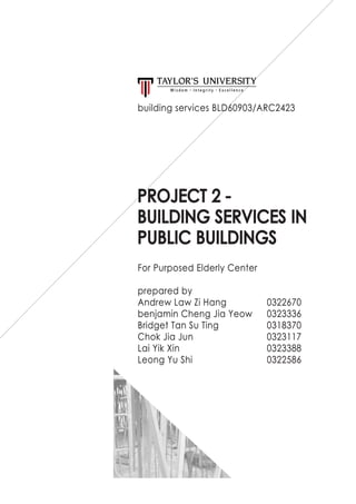 PROJECT 2 -
BUILDING SERVICES IN
PUBLIC BUILDINGS
For Purposed Elderly Center
prepared by
Andrew Law Zi Hang		 0322670
benjamin Cheng Jia Yeow	 0323336
Bridget Tan Su Ting			 0318370
Chok Jia Jun				0323117
Lai Yik Xin					0323388
Leong Yu Shi				0322586
building services BLD60903/ARC2423
 