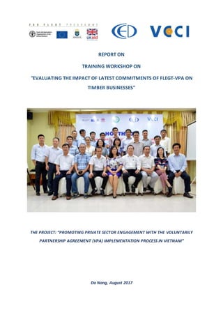 REPORT ON
TRAINING WORKSHOP ON
"EVALUATING THE IMPACT OF LATEST COMMITMENTS OF FLEGT-VPA ON
TIMBER BUSINESSES"
THE PROJECT: “PROMOTING PRIVATE SECTOR ENGAGEMENT WITH THE VOLUNTARILY
PARTNERSHIP AGREEMENT (VPA) IMPLEMENTATION PROCESS IN VIETNAM”
Da Nang, August 2017
 
