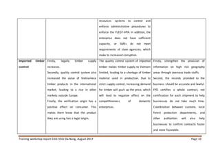 Training workshop report CED-VCCI Da Nang, August 2017 Page 10
resources systems to control and
enforce administrative procedures to
enforce the FLEGT-VPA. In addition, the
enterprise does not have sufficient
capacity, or SMEs do not meet
requirements of state agencies, which
make to increased corruption.
Imported timber
control
Firstly, legally timber supply
increases.
Secondly, quality control system also
increased the value of Vietnamese
timber products in the international
market, leading to a rise in other
markets outside Europe.
Finally, the verification origin has a
positive effect on consumer. This
makes them know that the product
they are using has a legal origin.
The quality control system of imported
timber makes timber supply to Vietnam
limited, leading to a shortage of timber
material used in production. Due to
strict supply control, increasing demand
for timber will push up the price, which
will lead to negative effect on the
competitiveness of domestic
enterprises.
Firstly, strengthen the provision of
information on high risk geography
areas through overseas trade staffs.
Second, the records provided to the
business should be accurate and lawful.
FPD certifies a whole contract, not
certification for each shipment to help
businesses do not take much time.
Coordination between customs, local
forest protection departments, and
other authorities will also help
businesses to confirm contracts faster
and more favorable.
 