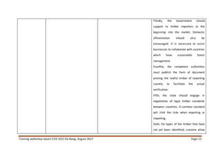 Training workshop report CED-VCCI Da Nang, August 2017 Page 11
Thirdly, the Government should
support to timber importers at the
beginning into the market. Domestic
afforestation should also be
encouraged. It is necessary to assist
businesses to collaborate with countries
which have sustainable forest
management.
Fourthly, the competent authorities
must publish the form of document
proving the lawful timber of exporting
country to facilitate the actual
verification.
Fifth, the state should engage in
negotiation of legal timber standards
between countries. A common standard
will limit the risks when exporting or
importing.
Sixth, for types of the timber that have
not yet been identified, customs allow
 