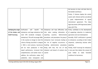 Training workshop report CED-VCCI Da Nang, August 2017 Page 12
the business to clear and take them to
the bonded warehouse.
Finally, if Vietnam deploy the control
system well, Vietnam will be considered
a good implementation of signed
international agreement. This helps
legal documents (VPA legislation) better
align with FTAs.
Verifying the origin
of the timber and
FLEGT licensing
Verification will benefit FDI
enterprises and large enterprises that
meet VPA standards (Category 1
enterprises). This will encourage SMEs
in the country to change to meet the
criteria of being classified in category
1. With a strict process, businesses
will be more productive in their
export performance, increased their
competitiveness and market share. In
addition, the verification makes the
authorities more transparent and
Enterprises will have difficulties and
risks when seeking information of
exporting countries. Administrative
procedures and procedures for group 2
enterprises have increased, leading to
the risk of negative occurrences in
handling administrative procedures.
Along with that, the risk of late
shipment and breach of contract also
soared.
Firstly, contribute to the development
of supporting industries to modernize
agriculture and rural development.
Secondly, FLEGT certification is granted
to enterprises according to their timber
shipments, subtracting volumes when
exporting.
Thirdly, FLEGT licensing for enterprises
in one year then deduct the amount of
used timber to make favorable
conditions for businesses.
 