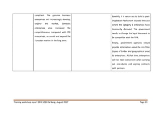 Training workshop report CED-VCCI Da Nang, August 2017 Page 13
compliant. The genuine business
enterprises will increasingly develop,
expand the market, domestic
enterprises also increased the
competitiveness compared with FDI
enterprises, accessed and expand the
European market in the long term.
Fourthly, it is necessary to build a post-
inspection mechanism to avoid the case
where the category 1 enterprises have
incorrectly declared. The government
needs to change the legal document to
be compatible with the VPA.
Finally, government agencies should
provide information about the risk filter
(types of timber and geographical area)
to enterprises. At that time, enterprises
will be more convenient when carrying
out procedures and signing contracts
with partners.
 