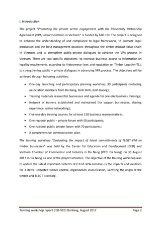 Training workshop report CED-VCCI Da Nang, August 2017 Page 2
I. Introduction
The project “Promoting the private sector engagement with the Voluntarily Partnership
Agreement (VPA) implementation in Vietnam” is funded by FAO-UN. The project is designed
to enhance the understanding of and compliance to legal frameworks, to promote legal
production and the best management practices throughout the timber product value chain
in Vietnam, and to strengthen public-private dialogues to advance the VPA process in
Vietnam. There are two specific objectives: to increase business access to information on
legality requirements according to Vietnamese laws and regulation on Timber Legality (TL);
to strengthening public – private dialogues in advancing VPA process. The objectives will be
achieved through following activities:
 One-day launching and participatory planning workshop: 30 participants (including
association members from Da Nang, Binh Dinh, Binh Duong);
 Training materials revised for businesses and agenda for one-day business trainings;
 Network of trainers established and maintained (for support businesses, sharing
experience, online networking);
 Five one-day training courses for at least 150 business representatives;
 One regional public – private forum with 50 participants;
 One national public private forum with 70 participants;
 A comprehensive communication plan.
The training workshop “Evaluating the Impact of latest commitments of FLEGT-VPA on
timber businesses” was held by the Center for Education and Development (CED) and
Vietnam Chamber of Commercial and Industry in Da Nang (VCCI Da Nang) on 30 August
2017 in Da Nang as one of the project activities. The objective of the training workshop was
to update the latest important contents of FLEGT-VPA and discuss the impacts and solutions
for 3 items: imported timber control, organization classification, verifying the origin of the
timber and FLEGT licensing.
 