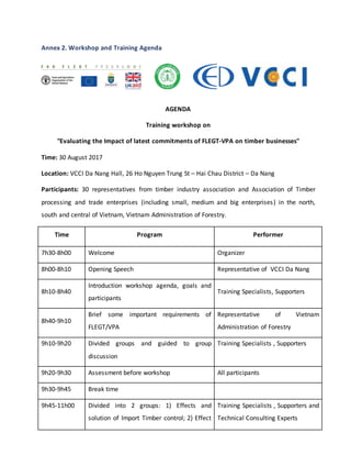 Annex 2. Workshop and Training Agenda
AGENDA
Training workshop on
"Evaluating the Impact of latest commitments of FLEGT-VPA on timber businesses"
Time: 30 August 2017
Location: VCCI Da Nang Hall, 26 Ho Nguyen Trung St – Hai Chau District – Da Nang
Participants: 30 representatives from timber industry association and Association of Timber
processing and trade enterprises (including small, medium and big enterprises) in the north,
south and central of Vietnam, Vietnam Administration of Forestry.
Time Program Performer
7h30-8h00 Welcome Organizer
8h00-8h10 Opening Speech Representative of VCCI Da Nang
8h10-8h40
Introduction workshop agenda, goals and
participants
Training Specialists, Supporters
8h40-9h10
Brief some important requirements of
FLEGT/VPA
Representative of Vietnam
Administration of Forestry
9h10-9h20 Divided groups and guided to group
discussion
Training Specialists , Supporters
9h20-9h30 Assessment before workshop All participants
9h30-9h45 Break time
9h45-11h00 Divided into 2 groups: 1) Effects and
solution of Import Timber control; 2) Effect
Training Specialists , Supporters and
Technical Consulting Experts
 