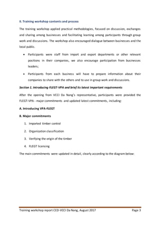 Training workshop report CED-VCCI Da Nang, August 2017 Page 3
II. Training workshop contents and process
The training workshop applied practical methodologies, focused on discussion, exchanges
and sharing among businesses and facilitating learning among participants through group
work and discussions. The workshop also encouraged dialogue between businesses and the
local public.
 Participants were staff from import and export departments or other relevant
positions in their companies, we also encourage participation from businesses
leaders;
 Participants from each business will have to prepare information about their
companies to share with the others and to use in group work and discussions.
Section 1. Introducing FLEGT-VPA and brief its latest important requirements
After the opening from VCCI Da Nang’s representative, participants were provided the
FLEGT-VPA - major commitments and updated latest commitments, including:
A. Introducing VPA-FLEGT
B. Major commitments
1. Imported timber control
2. Organization classification
3. Verifying the origin of the timber
4. FLEGT licensing
The main commitments were updated in detail, clearly according to the diagram below:
 