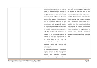 Training workshop report CED-VCCI Da Nang, August 2017 Page 9
administrative procedures in order to
export, so the possibility of missing out
on opportunities increase when foreign
importers decide to focus on the larger
business. For category 2 organization, it
will be extremely difficult to gain
market share with category 1. Workers
are negatively affected by the decline in
the number of businesses in category 1
and the number of businesses in
category 2 is increasing due to the
inability to meet VPA requirements. In
the early days of the VPA, the
relationship between businesses and
importers would be difficult and
contradictory.
On the government side, a foreseeable
negative impact is that management
systems will overload, including
information processing systems, human
been built so that they can help reduce
the burden on the state and to help
businesses overcome their problems.
Fourthly, the inspection and verification
should clarify the content, process,
time, information and notice in a
suitable time for enterprises to know
and prepare. In addition, Government
should establish an organization to
appraise and classify enterprises,
operate in parallel with the provincial
FPD.
 