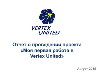 Отчет о проведении проекта
«Моя первая работа в
Vertex United»
Август 2015
 